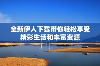 全新伊人下载带你轻松享受精彩生活和丰富资源