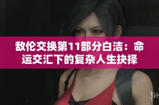 敌伦交换第11部分白洁：命运交汇下的复杂人生抉择