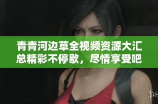 青青河边草全视频资源大汇总精彩不停歇，尽情享受吧