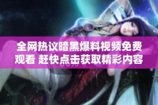 全网热议暗黑爆料视频免费观看 赶快点击获取精彩内容！