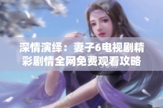 深情演绎：妻子6电视剧精彩剧情全网免费观看攻略