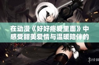 在动漫《好好疼爱里面》中感受甜美爱情与温暖陪伴的奇妙旅程