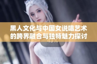 黑人文化与中国女说唱艺术的跨界融合与独特魅力探讨
