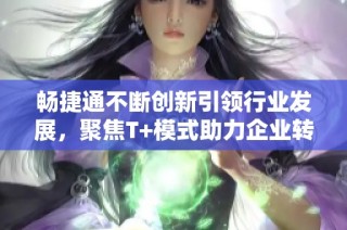 畅捷通不断创新引领行业发展，聚焦T+模式助力企业转型升级