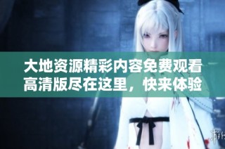 大地资源精彩内容免费观看高清版尽在这里，快来体验吧！
