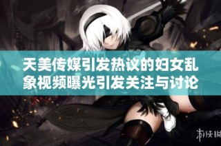 天美传媒引发热议的妇女乱象视频曝光引发关注与讨论
