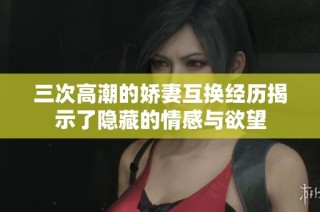 三次高潮的娇妻互换经历揭示了隐藏的情感与欲望