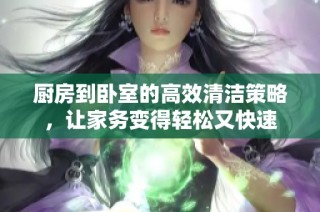厨房到卧室的高效清洁策略，让家务变得轻松又快速