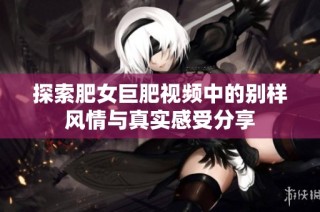 探索肥女巨肥视频中的别样风情与真实感受分享