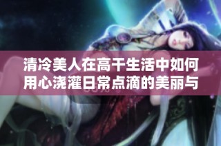 清冷美人在高干生活中如何用心浇灌日常点滴的美丽与温暖