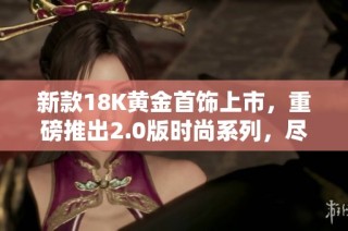 新款18K黄金首饰上市，重磅推出2.0版时尚系列，尽显奢华魅力
