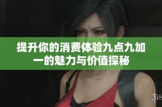 提升你的消费体验九点九加一的魅力与价值探秘