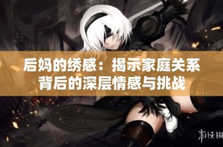 后妈的绣感：揭示家庭关系背后的深层情感与挑战