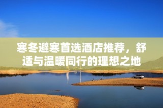 寒冬避寒首选酒店推荐，舒适与温暖同行的理想之地