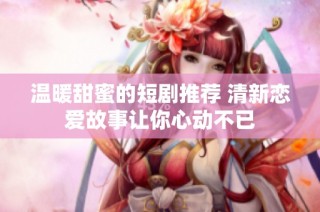 温暖甜蜜的短剧推荐 清新恋爱故事让你心动不已