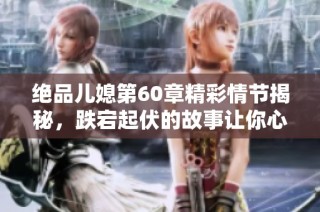 绝品儿媳第60章精彩情节揭秘，跌宕起伏的故事让你心动不已
