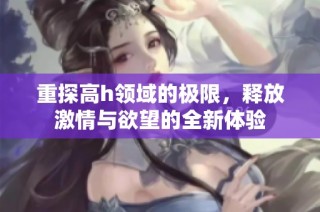 重探高h领域的极限，释放激情与欲望的全新体验