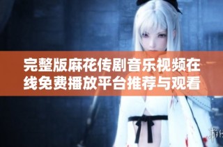 完整版麻花传剧音乐视频在线免费播放平台推荐与观看技巧分享