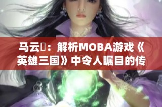 马云騄:解析MOBA游戏《英雄三国》中令人瞩目的传奇角色之路