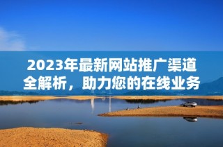 2023年最新网站推广渠道全解析，助力您的在线业务增长