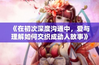 《在初次深度沟通中，爱与理解如何交织成动人故事》