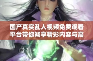 国产真实乱人视频免费观看平台带你畅享精彩内容与高清体验