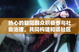 热心的朝阳群众积极参与社会治理，共同构建和谐社区新风尚