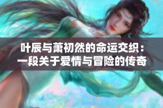 叶辰与萧初然的命运交织：一段关于爱情与冒险的传奇故事
