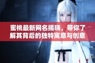 蜜桃最新网名揭晓，带你了解其背后的独特寓意与创意灵感