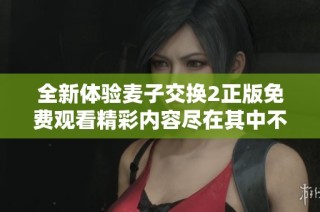 全新体验麦子交换2正版免费观看精彩内容尽在其中不容错过