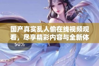 国产真实乱人偷在线视频观看，尽享精彩内容与全新体验