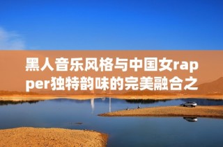 黑人音乐风格与中国女rapper独特韵味的完美融合之旅
