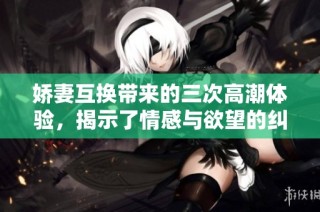 娇妻互换带来的三次高潮体验，揭示了情感与欲望的纠葛