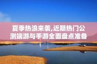 夏季热浪来袭,近期热门公测端游与手游全面盘点准备迎战了吗