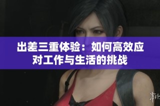 出差三重体验：如何高效应对工作与生活的挑战
