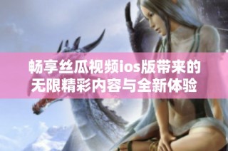 畅享丝瓜视频ios版带来的无限精彩内容与全新体验