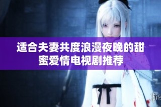 适合夫妻共度浪漫夜晚的甜蜜爱情电视剧推荐