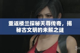 重返楼兰探秘天尊传奇，揭秘古文明的未解之谜