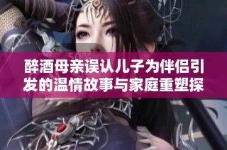 醉酒母亲误认儿子为伴侣引发的温情故事与家庭重塑探讨