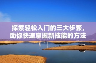 探索轻松入门的三大步骤，助你快速掌握新技能的方法与技巧