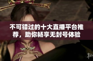 不可错过的十大直播平台推荐，助你畅享无封号体验