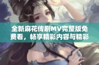 全新麻花传剧MV完整版免费看，畅享精彩内容与精彩表演