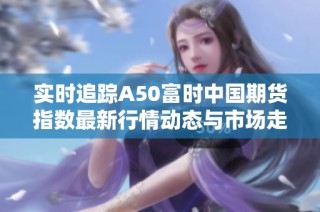 实时追踪A50富时中国期货指数最新行情动态与市场走势分析