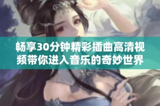 畅享30分钟精彩插曲高清视频带你进入音乐的奇妙世界