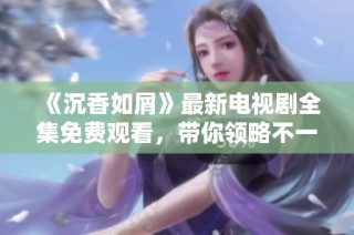 《沉香如屑》最新电视剧全集免费观看，带你领略不一样的古装传奇故事