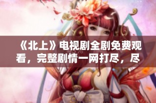《北上》电视剧全剧免费观看，完整剧情一网打尽，尽在此处！