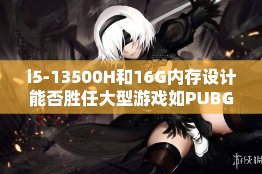 i5-13500H和16G内存设计能否胜任大型游戏如PUBG和CSGO？