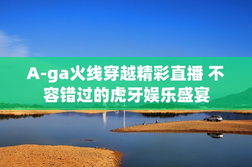 A-ga火线穿越精彩直播 不容错过的虎牙娱乐盛宴