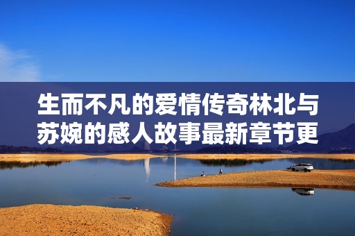 生而不凡的爱情传奇林北与苏婉的感人故事最新章节更新