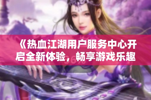 《热血江湖用户服务中心开启全新体验,畅享游戏乐趣与支持》 《热血江湖用户服务中心开启全新体验,畅享游戏乐趣与支持》